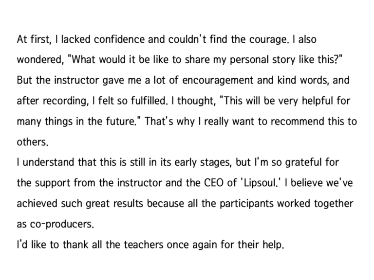 Reviews from customers who used Lipsoul to produce their self-published audiobook, “Write your autobiography”. “But the instructor gave me a lot of encouragement and kind words, and after recording, I felt so fulfilled. I thought, "This will be very helpful for many things in the future.” it says.